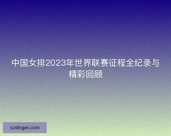 中国女排2023年世界联赛征程全纪录与精彩回顾