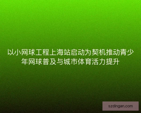 以小网球工程上海站启动为契机推动青少年网球普及与城市体育活力提升