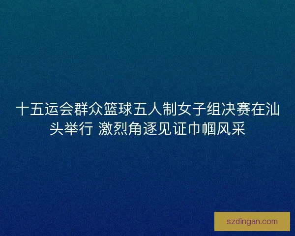 十五运会群众篮球五人制女子组决赛在汕头举行 激烈角逐见证巾帼风采