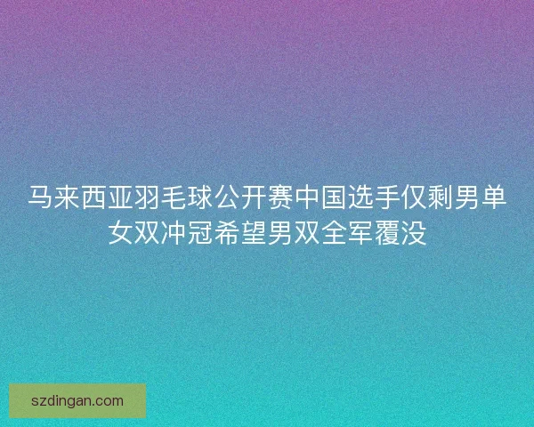 马来西亚羽毛球公开赛中国选手仅剩男单女双冲冠希望男双全军覆没
